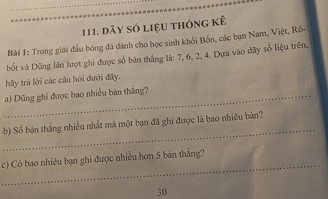 dãy số liệu thống kê 
Bài 1: Trong giải đấu bóng đá dành cho học sinh khối Bốn, các bạn Nam, Việt, Rô- 
bốt và Dũng lân lượt ghi được số bàn thẳng là: 7, 6, 2, 4. Dựa vào dãy số liệu trên, 
hãy trả lời các câu hỏi dưới đây. 
_a) Dũng ghi được bao nhiều bàn thắng? 
_ 
b) Số bàn thắng nhiều nhất mà một bạn đã ghỉ được là bao nhiêu bàn? 
_ 
c) Có bao nhiêu bạn ghi được nhiều hơn 5 bản thắng? 
30