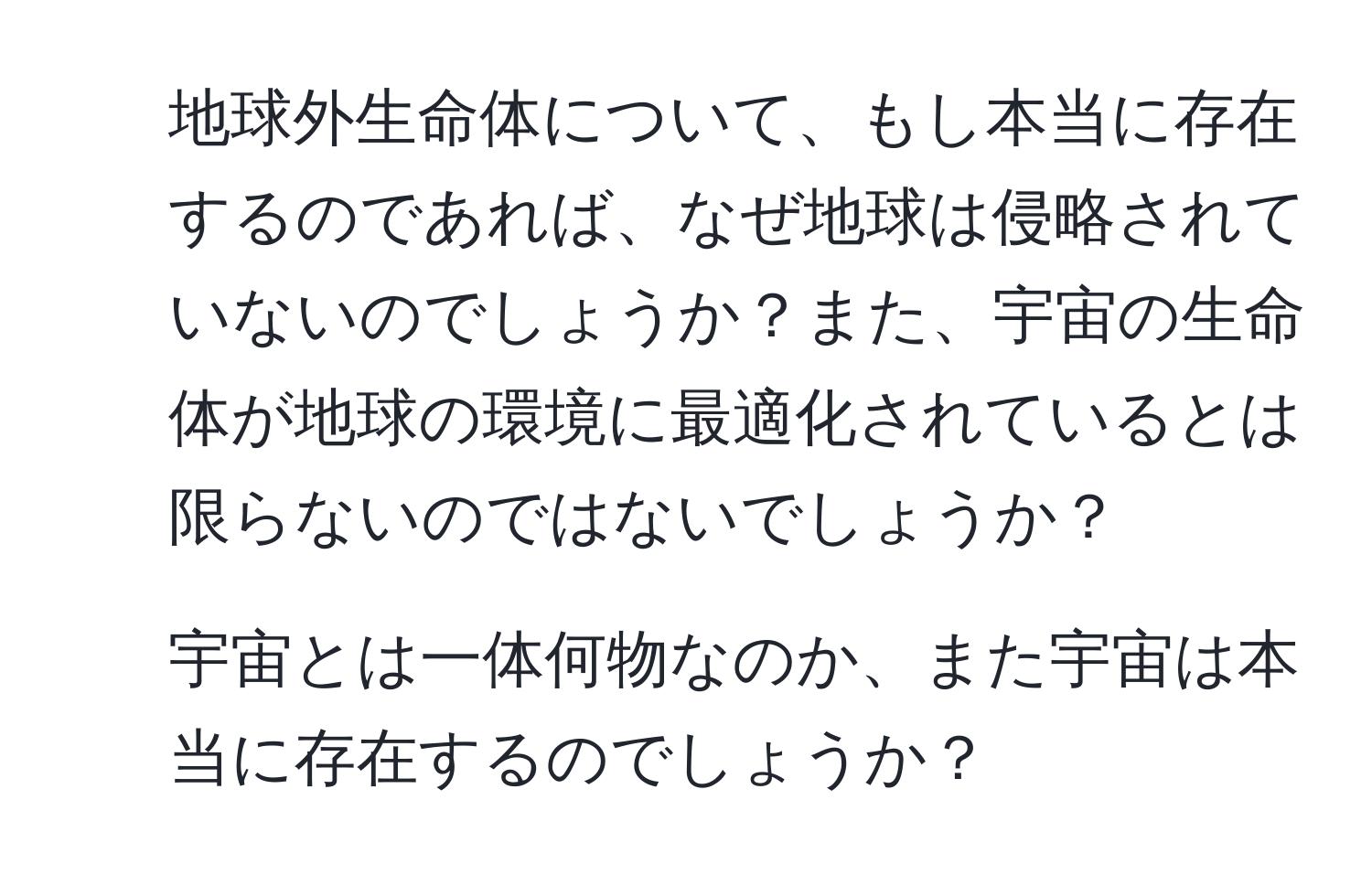 地球外生命体について、もし本当に存在するのであれば、なぜ地球は侵略されていないのでしょうか？また、宇宙の生命体が地球の環境に最適化されているとは限らないのではないでしょうか？

2. 宇宙とは一体何物なのか、また宇宙は本当に存在するのでしょうか？