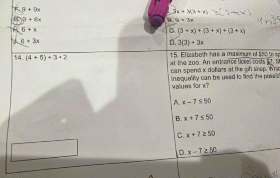 9+9x
3x+3(3+x)
6 3+6x
B. 9+3x
H. 6+x C (3+x)+(3+x)+(3+x)
6+3x
D. 3(3)+3x
14. (4+5)+3· 2 15. Elizabeth has a maximum of $50 to sp
at the zoo. An entrance ticket costs $7. S
can spend x dollars at the gift shop. Whi
inequality can be used to find the possib 
values for x?
A. x-7≤ 50
B. x+7≤ 50
C. x+7≥ 50
D. x-7≥ 50