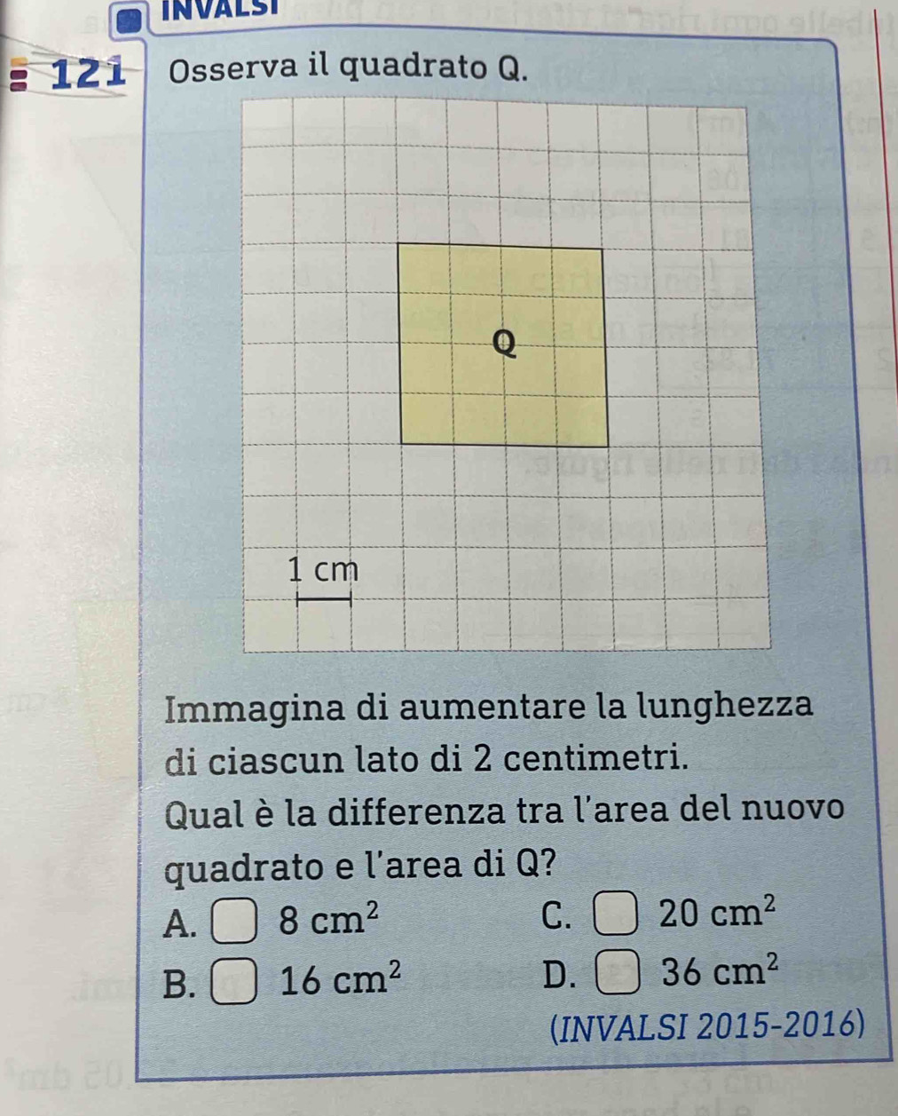 INVALST
127 
Immagina di aumentare la lunghezza
di ciascun lato di 2 centimetri.
Qual è la differenza tra l'area del nuovo
quadrato e l'area di Q?
A. 8cm^2 C. □ 20cm^2
B. 16cm^2 D. □ 36cm^2
(INVALSI 2015-2016)