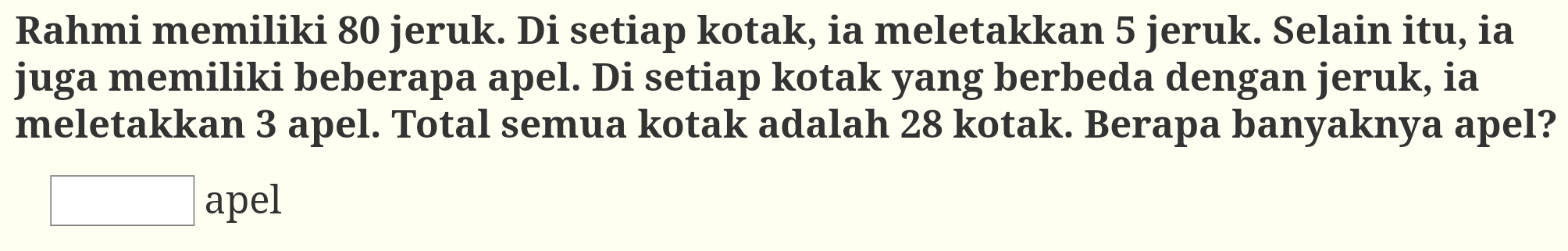 Rahmi memiliki 80 jeruk. Di setiap kotak, ia meletakkan 5 jeruk. Selain itu, ia 
juga memiliki beberapa apel. Di setiap kotak yang berbeda dengan jeruk, ia 
meletakkan 3 apel. Total semua kotak adalah 28 kotak. Berapa banyaknya apel? 
apel