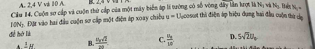A. 2, 4 V và 10 A.
Câu 14. Cuộn sơ cấp và cuộn thứ cấp của một máy biển áp lí tưởng có số vòng dây lần lượt là N_1 và N_2 Biết N_1=
10N_2 5. Đặt vào hai đầu cuộn sơ cấp một điện áp xoay chiều u=U_0cos tot thì điện áp hiệu dụng hai đầu cuộn thứ cắc
đề hở là
A frac 1H.
B. frac U_0sqrt(2)20. C. frac U_010. D. 5sqrt(2)U_0.