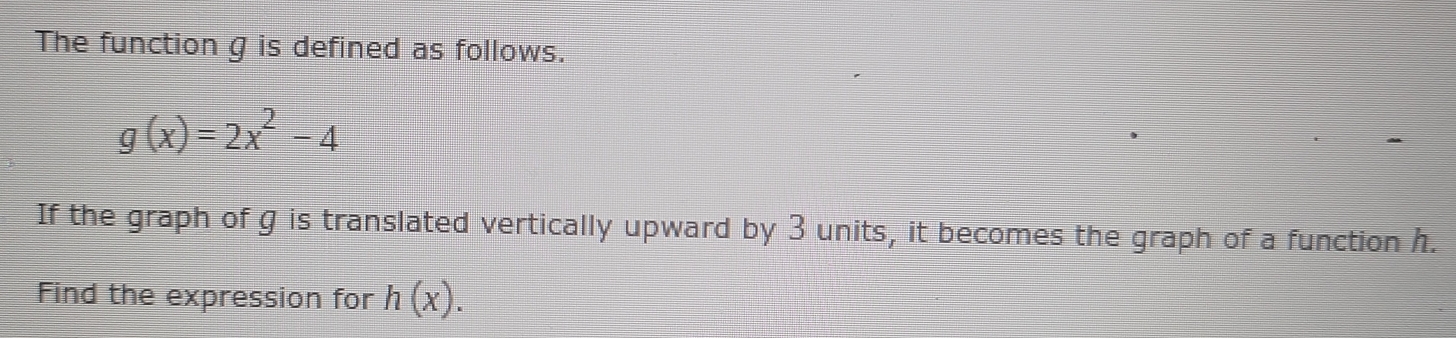 The function g is defined as follows.
g(x)=2x^2-4
If the graph of g is translated vertically upward by 3 units, it becomes the graph of a function h. 
Find the expression for h(x).