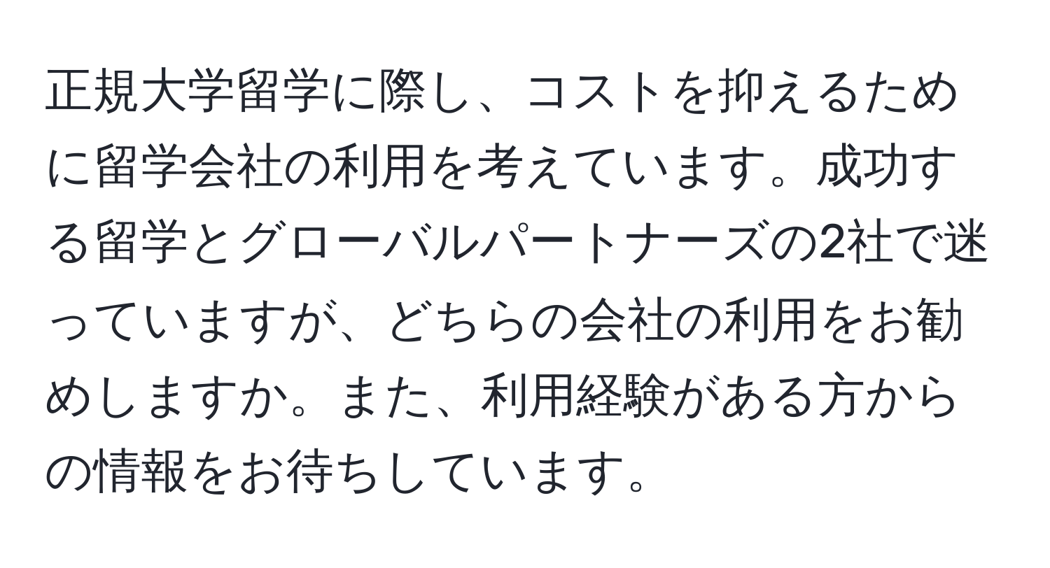 正規大学留学に際し、コストを抑えるために留学会社の利用を考えています。成功する留学とグローバルパートナーズの2社で迷っていますが、どちらの会社の利用をお勧めしますか。また、利用経験がある方からの情報をお待ちしています。