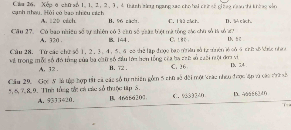 Xếp 6 chữ số 1, 1, 2, 2, 3, 4 thành hàng ngang sao cho hai chữ số giống nhau thì không xếp
cạnh nhau. Hỏi có bao nhiêu cách
A. 120 cách. B. 96 cách. C. 180 cách. D. 84 cách.
Câu 27. Có bao nhiêu số tự nhiên có 3 chữ số phân biệt mà tổng các chữ số là số lẻ?
A. 320. B. 144. C. 180. D. 60.
Câu 28. Từ các chữ số 1, 2, 3, 4, 5, 6 có thể lập được bao nhiêu số tự nhiên lẻ có 6 chữ số khác nhau
và trong mỗi số đó tổng của ba chữ số đầu lớn hơn tổng của ba chữ số cuối một đơn vị
A. 32. B. 72. C. 36. D. 24.
Câu 29. Gọi S là tập hợp tất cả các số tự nhiên gồm 5 chữ số đôi một khác nhau được lập từ các chữ số
5, 6, 7, 8, 9. Tính tổng tất cả các số thuộc tập S.
A. 9333420. B. 46666200. C. 9333240. D. 46666240.
Tra