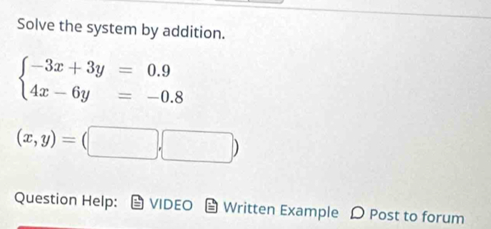 Solve the system by addition.
beginarrayl -3x+3y=0.9 4x-6y=-0.8endarray.
(x,y)=(□ ,□ )
Question Help: VIDEO Written Example Post to forum