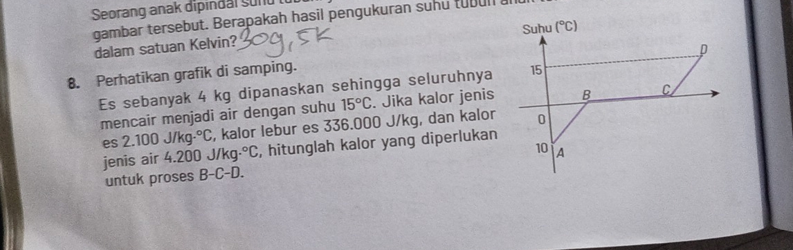 Seorang anak dipindal sund
gambar tersebut. Berapakah hasil pengukuran suhu tubull
dalam satuan Kelvin? 
8. Perhatikan grafik di samping.
Es sebanyak 4 kg dipanaskan sehingga seluruhnya
mencair menjadi air dengan suhu 15°C. Jika kalor jenis
es 2.100 J/kg.^circ C , kalor lebur es 336.000 J/kg, dan kalor
jenis air 4.200 J/kg·.^circ C , hitunglah kalor yang diperlukan
untuk proses B-C-D