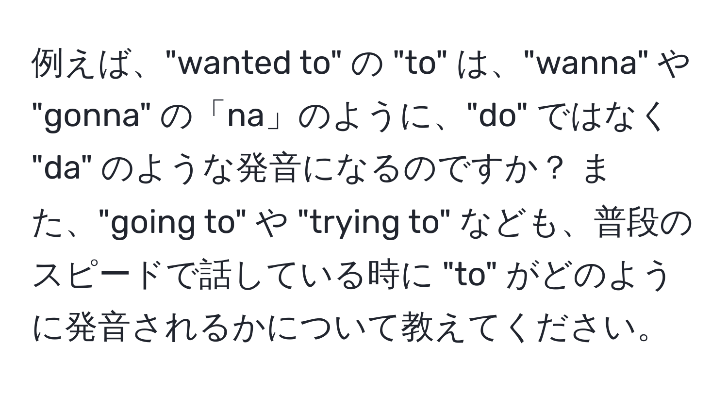 例えば、"wanted to" の "to" は、"wanna" や "gonna" の「na」のように、"do" ではなく "da" のような発音になるのですか？ また、"going to" や "trying to" なども、普段のスピードで話している時に "to" がどのように発音されるかについて教えてください。