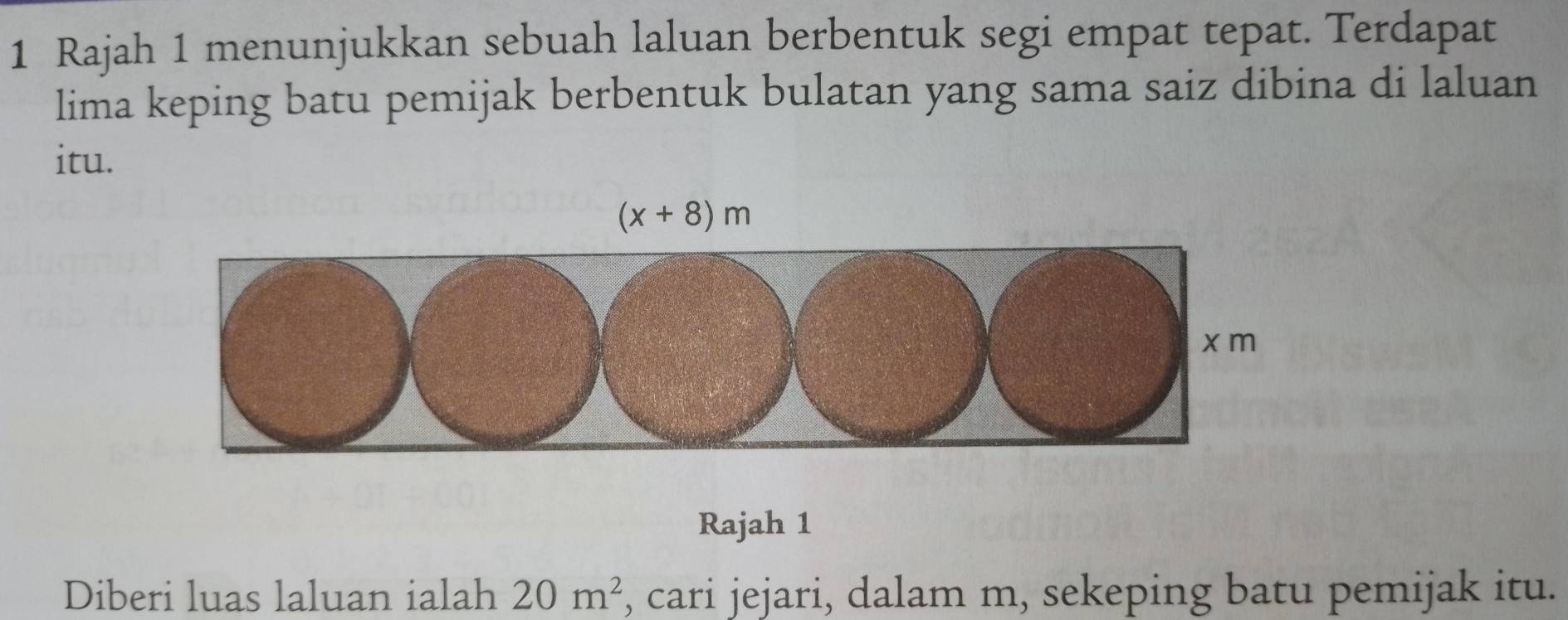 Rajah 1 menunjukkan sebuah laluan berbentuk segi empat tepat. Terdapat
lima keping batu pemijak berbentuk bulatan yang sama saiz dibina di laluan
itu.
Rajah 1
Diberi luas laluan ialah 20m^2 , cari jejari, dalam m, sekeping batu pemijak itu.