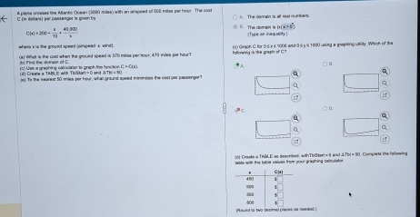 (m dellar) per passenger is given by A plana croeses the Aflanto Ooean c1600 miles) with an ainsoeed of 500 miles per hoor. The cos A The domain is all real numbers.
C(x)=200+ x/10 + (40.000)/x  B. The domain is [x] X > (Type an inequality 
where'i is the ground speed (oirspead s wind)
(a) What is the cost when the grould speed is 370 miles per tour, 473 inites par hour? fsttowing is the graph of C (t) Gxaph C for 0.5 x s 1000 and 9 5 y s 1000 using a grephing utiity. Which of the
(b) Fins the doiair of C i) Use a grashing calcularor to graph the fenctio s C=C(x)
○ a
(f Crease a TIMBL E with ThiStart = 0 and ΔTh = 50 a
()to the nearest 50 miles per hour, what ground speed mininizes the cast per passenger?
a a

○ a.
d) Creete a TARLE as descrikes, withTbiStart = 3 wnd & TbI = 50. Complete the fallowing
ste with the tahe natues from sout greshing calculeto 
needod !