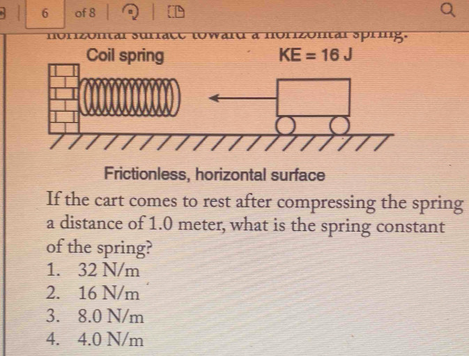 of 8
à à nonzonal spring.
Coil spring KE=16J
Frictionless, horizontal surface
If the cart comes to rest after compressing the spring
a distance of 1.0 meter, what is the spring constant
of the spring?
1. 32 N/m
2. 16 N/m
3. 8.0 N/m
4. 4.0 N/m