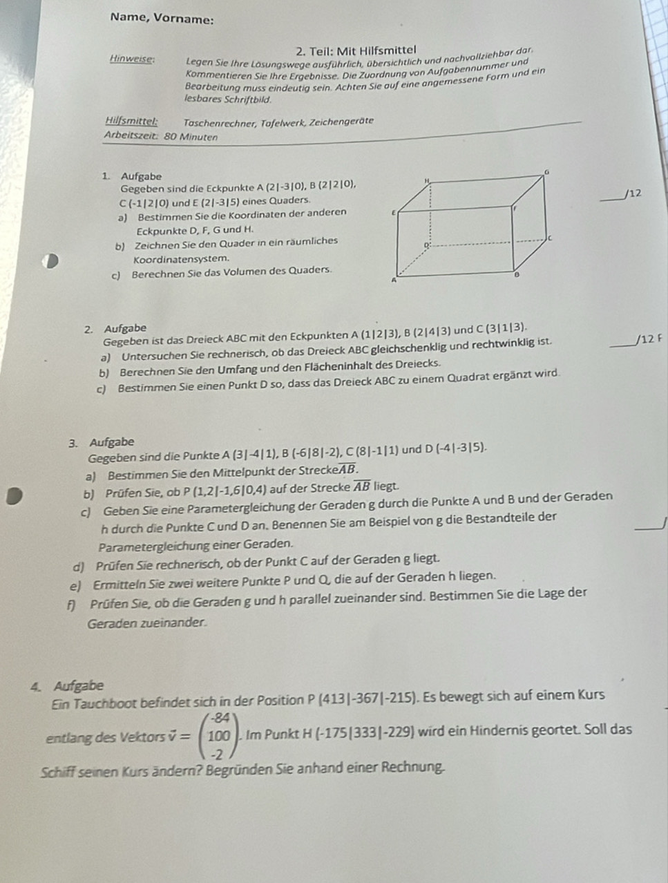 Name, Vorname:
2. Teil: Mit Hilfsmittel
Hinweise:  Legen Sie Ihre Lösungswege ausführlich, übersichtlich und nachvollziehbar dar
Kommentieren Sie Ihre Ergebnisse. Die Zuordnung von Aufgabennummer und
Bearbeitung muss eindeutig sein. Achten Sie auf eine angemessene Form und ein
lesbares Schriftbild.
Hilfsmittel:  Taschenrechner, Tafelwerk, Zeichengeräte
Arbeitszeit: 80 Minuten
1. Aufgabe
Gegeben sind die Eckpunkte A(2|-3|0),B(2|2|0),
C(-1|2|0) und E(2|-3|5) eines Quaders. _/12
a) Bestimmen Sie die Koordinaten der anderen 
Eckpunkte D, F, G und H.
b) Zeichnen Sie den Quader in ein räumliches
Koordinatensystem.
c) Berechnen Sie das Volumen des Quaders.
2. Aufgabe und C(3|1|3).
Gegeben ist das Dreieck ABC mit den Eckpunkten A(1|2|3),B(2|4|3)
a) Untersuchen Sie rechnerisch, ob das Dreieck ABC gleichschenklig und rechtwinklig ist.
_
/12 F
b) Berechnen Sie den Umfang und den Flächeninhalt des Dreiecks.
c) Bestimmen Sie einen Punkt D so, dass das Dreieck ABC zu einem Quadrat ergänzt wird.
3. Aufgabe
Gegeben sind die Punkte A(3|-4|1),B(-6|8|-2),C(8|-1|1) und D(-4|-3|5).
a) Bestimmen Sie den Mittelpunkt der Strecke overline AB.
b) Prüfen Sie, ob P(1,2|-1,6|0,4) auf der Strecke overline AB liegt.
c) Geben Sie eine Parametergleichung der Geraden g durch die Punkte A und B und der Geraden
_
h durch die Punkte C und D an. Benennen Sie am Beispiel von g die Bestandteile der
Parametergleichung einer Geraden.
d) Prüfen Sie rechnerisch, ob der Punkt C auf der Geraden g liegt.
e) Ermitteln Sie zwei weitere Punkte P und Q, die auf der Geraden h liegen.
f) Prüfen Sie, ob die Geraden g und h parallel zueinander sind. Bestimmen Sie die Lage der
Geraden zueinander
4. Aufgabe
Ein Tauchboot befindet sich in der Position P(413|-367|-215). Es bewegt sich auf einem Kurs
entlang des Vektors vector v=beginpmatrix -84 100 -2endpmatrix .. Im Punkt H(-175|333|-229) wird ein Hindernis geortet. Soll das
Schiff seinen Kurs ändern? Begründen Sie anhand einer Rechnung.