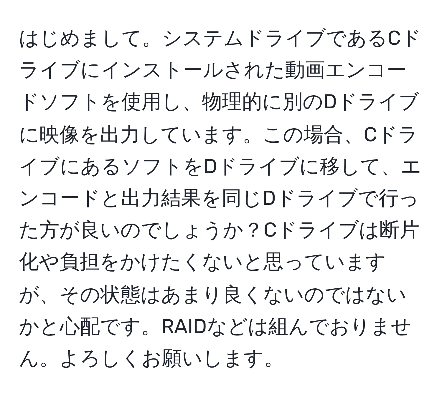 はじめまして。システムドライブであるCドライブにインストールされた動画エンコードソフトを使用し、物理的に別のDドライブに映像を出力しています。この場合、CドライブにあるソフトをDドライブに移して、エンコードと出力結果を同じDドライブで行った方が良いのでしょうか？Cドライブは断片化や負担をかけたくないと思っていますが、その状態はあまり良くないのではないかと心配です。RAIDなどは組んでおりません。よろしくお願いします。