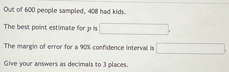 Out of 600 people sampled, 408 had kids. 
The best point estimate for p is □. 
The margin of error for a 90% confidence interval is □. 
Give your answers as decimals to 3 places.