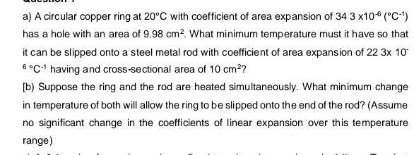 A circular copper ring at 20°C with coefficient of area expansion of 343* 10^(-6)(^circ C^(-1))
has a hole with an area of 9.98cm^2. What minimum temperature must it have so that 
it can be slipped onto a steel metal rod with coefficient of area expansion of 223* 10^(-^6^circ)C^(-1) having and cross-sectional area of 10cm^2 ? 
[b) Suppose the ring and the rod are heated simultaneously. What minimum change 
in temperature of both will allow the ring to be slipped onto the end of the rod? (Assume 
no significant change in the coefficients of linear expansion over this temperature 
range)