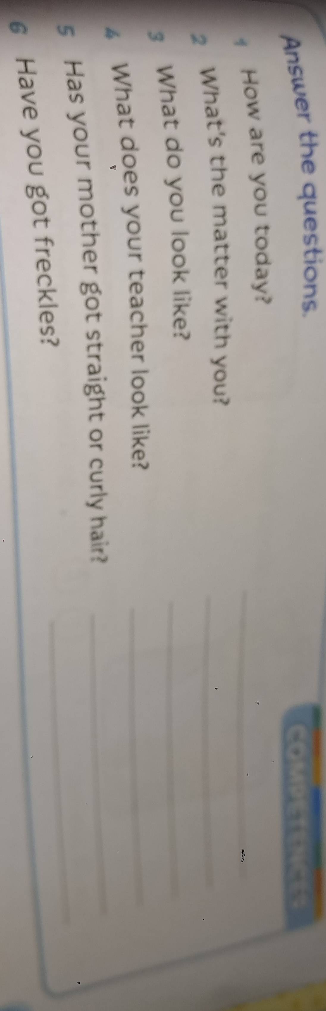 Answer the questions. 
COMPETENCES 
_ 
How are you today? 
2 What’s the matter with you?_ 
3 What do you look like? 
_ 
4 What does your teacher look like?_ 
s Has your mother got straight or curly hair?_ 
_ 
6 Have you got freckles?