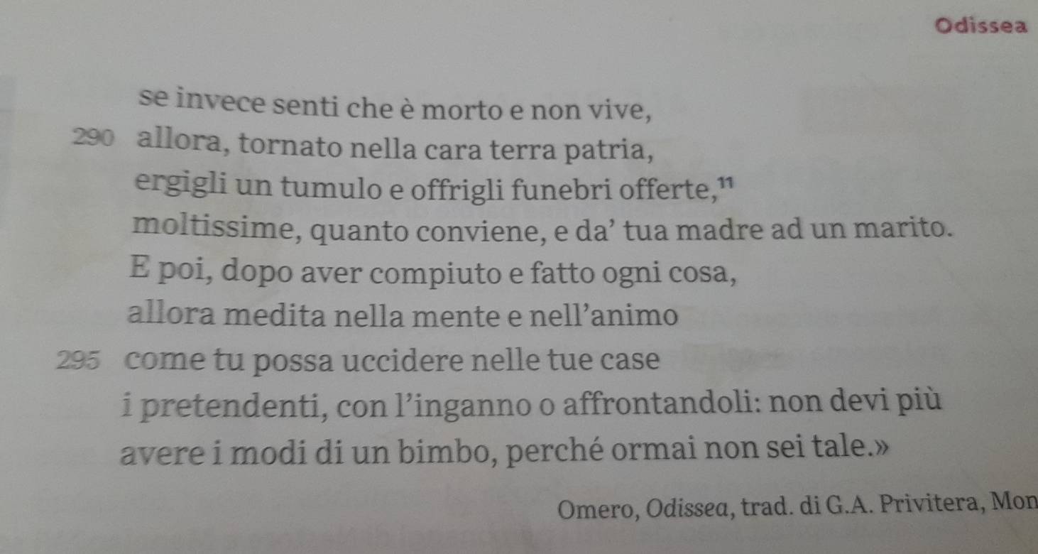 Odissea 
se invece senti che è morto e non vive,
290 allora, tornato nella cara terra patria, 
ergigli un tumulo e offrigli funebri offerte,” 
moltissime, quanto conviene, e da’ tua madre ad un marito. 
E poi, dopo aver compiuto e fatto ogni cosa, 
allora medita nella mente e nell’animo
295 come tu possa uccidere nelle tue case 
i pretendenti, con l’inganno o affrontandoli: non devi più 
avere i modi di un bimbo, perché ormai non sei tale.» 
Omero, Odissea, trad. di G.A. Privitera, Mon