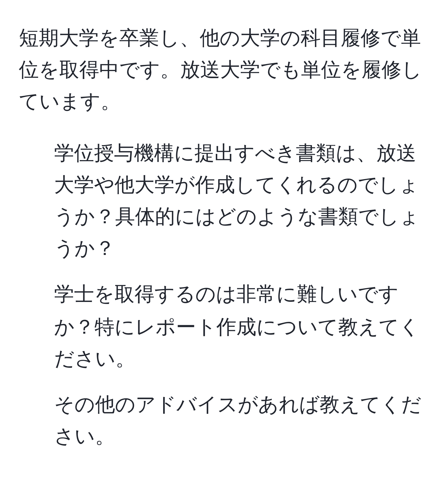 短期大学を卒業し、他の大学の科目履修で単位を取得中です。放送大学でも単位を履修しています。  
- 学位授与機構に提出すべき書類は、放送大学や他大学が作成してくれるのでしょうか？具体的にはどのような書類でしょうか？  
- 学士を取得するのは非常に難しいですか？特にレポート作成について教えてください。  
- その他のアドバイスがあれば教えてください。