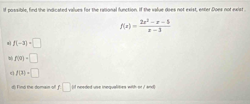 If possible, find the indicated values for the rational function. If the value does not exist, enter Does not exist .
f(x)= (2x^2-x-5)/x-3 
a) f(-3)=□
b) f(0)=□
c) f(3)=□
d) Find the domain of f: ^ (if needed use inequalities with or / and)