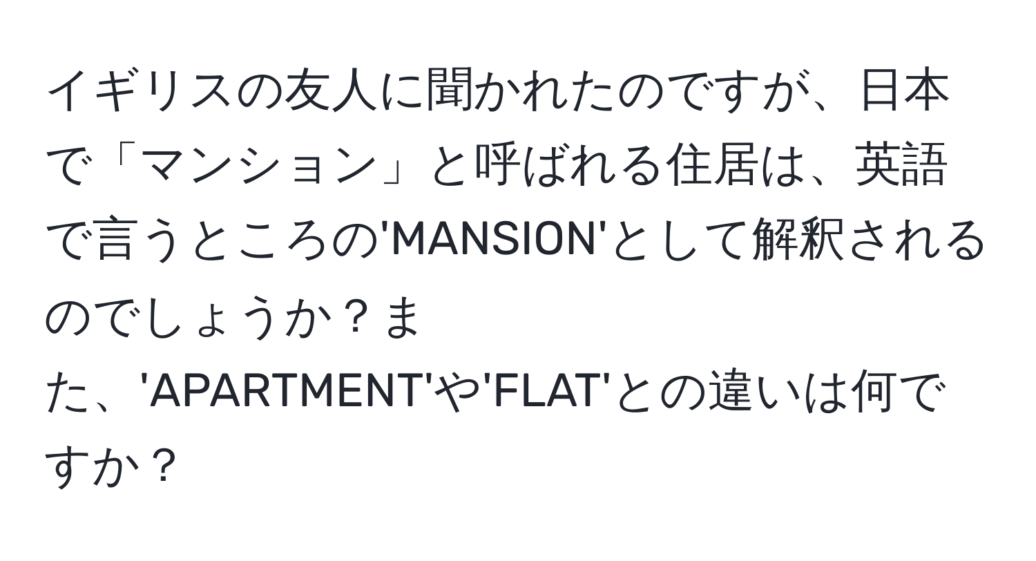 イギリスの友人に聞かれたのですが、日本で「マンション」と呼ばれる住居は、英語で言うところの'MANSION'として解釈されるのでしょうか？また、'APARTMENT'や'FLAT'との違いは何ですか？