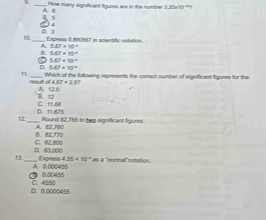 9 _How many significant figures are in the number 3.20* 10^(-15) 2
A B
B 5
O4
D. 3
10._ Express 0.000567 in scientfifc notation.
A 5.67* 10^(-2)
B. 5.67* 10^(-3)
5.67* 10^(-4)
D. 5.67* 10^(-5)
11._ Which of the following represents the conect number of signifficant figures for the
result of 4.67* 2.5 2
A 12.0
B. 12
C. 11.83
D. 11.675
12._ Round 82,785 to to significant figures.
A. 82,780
B. 82,770
C. 82,800
D. 23,000
13_ Express 4.55* 10^(-3) as a "normal"notation.
A. 0.000455
0 0.00455
C. 4550
D. 0.0000455