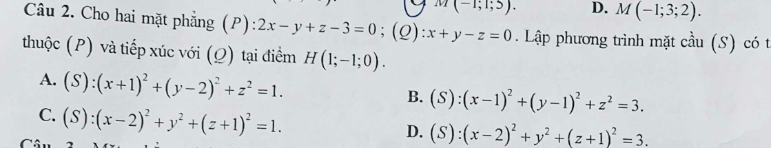 m(-1;1;5).
D. M(-1;3;2). 
Câu 2. Cho hai mặt phẳng (P): 2x-y+z-3=0;(Q ) :x+y-z=0 Lập phương trình mặt cầu (S) có t
thuộc (P) và tiếp xúc với (Ω) tại điểm H(1;-1;0).
A. (S):(x+1)^2+(y-2)^2+z^2=1.
B. (S):(x-1)^2+(y-1)^2+z^2=3.
C. (S):(x-2)^2+y^2+(z+1)^2=1.
D. (S):(x-2)^2+y^2+(z+1)^2=3.