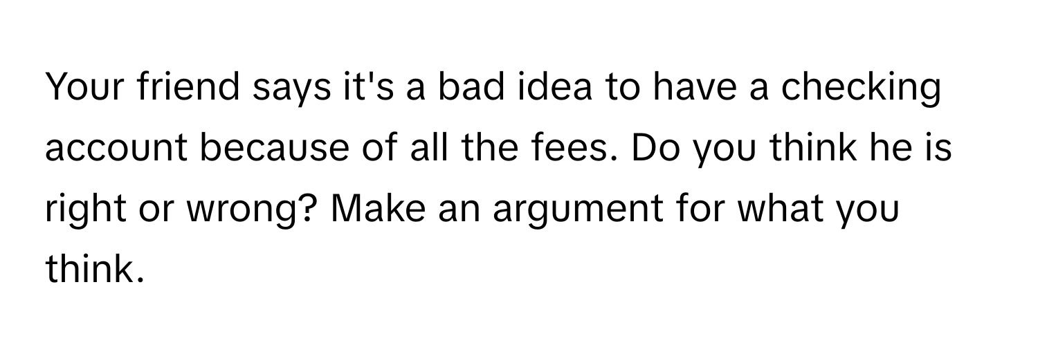 Your friend says it's a bad idea to have a checking account because of all the fees. Do you think he is right or wrong? Make an argument for what you think.