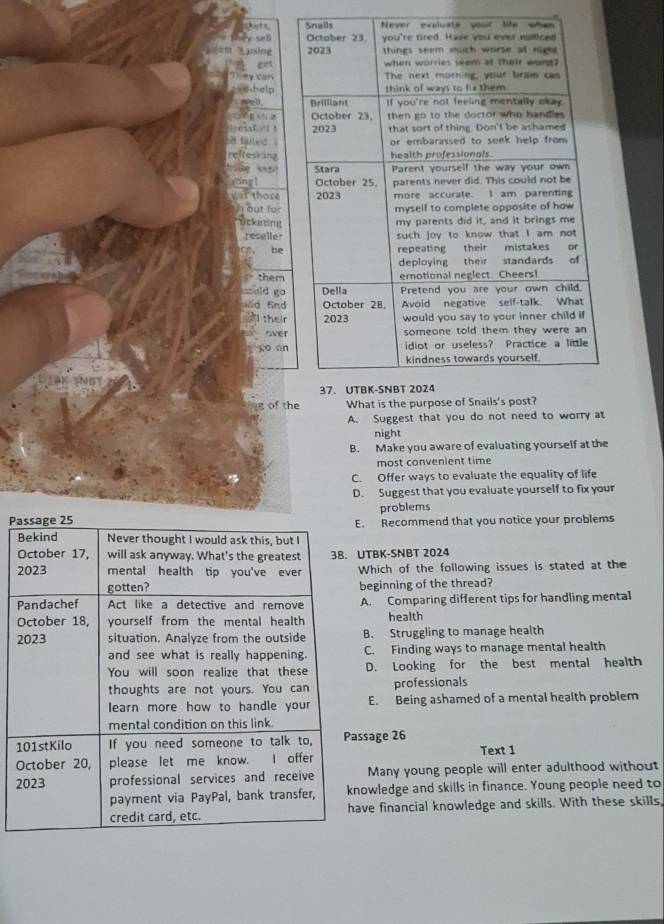 = ing
help
E ” o
fg 
refresking

ak thore
at für
Uckating
reseller
ce， be
them
muld go
ad find
I their
over
go on
g of t
A. Suggest that you do not need to worry at
night
B. Make you aware of evaluating yourself at the
most convenient time
C. Offer ways to evaluate the equality of life
D. Suggest that you evaluate yourself to fix your
problems
P
. Recommend that you notice your problems
TBK-SNBT 2024
Which of the following issues is stated at the
beginning of the thread?
A. Comparing different tips for handling mental
health
2B. Struggling to manage health
C. Finding ways to manage mental health
D. Looking for the best mental health
professionals
E. Being ashamed of a mental health problem
1ssage 26 Text 1
O
2Many young people will enter adulthood without
owledge and skills in finance. Young people need to
ve financial knowledge and skills. With these skills,