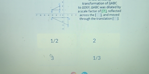 transformation of △ ABC
2 to △ DEF, △ ABC was dilated by
B A a scale factor of [?] reflected
-7 6 4 -4 -3 -1 1 0 z across the [ ], and moved
D through the translation [ ].
1
-3
4
1/2 2
3 1/3