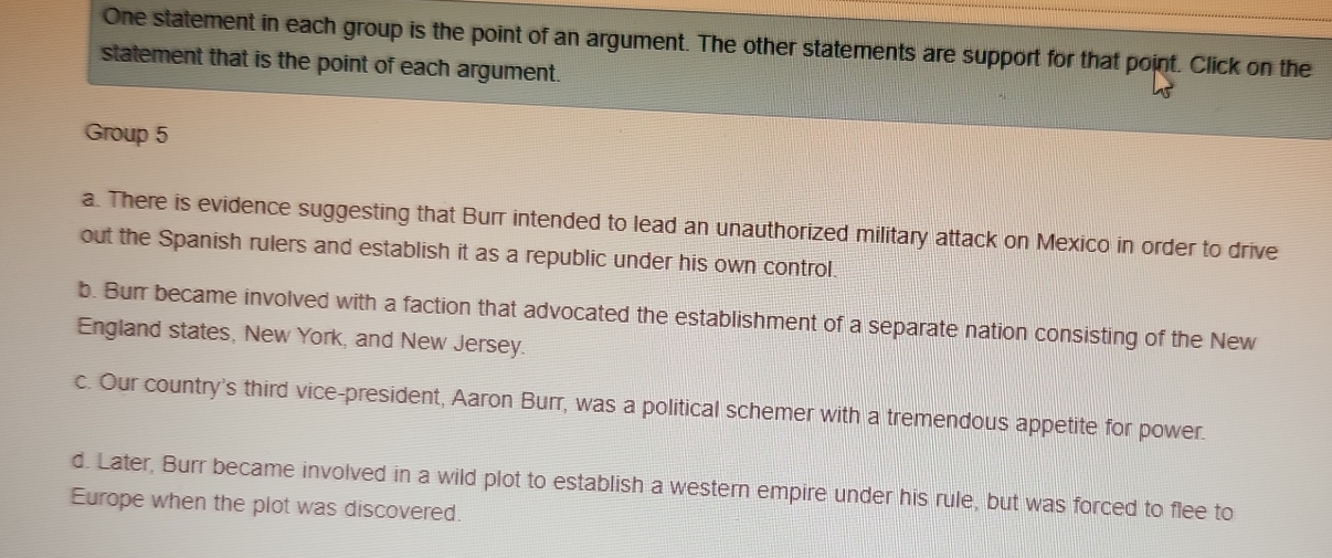 One statement in each group is the point of an argument. The other statements are support for that point. Click on the
statement that is the point of each argument.
Group 5
a. There is evidence suggesting that Burr intended to lead an unauthorized military attack on Mexico in order to drive
out the Spanish rulers and establish it as a republic under his own control.
b. Burr became involved with a faction that advocated the establishment of a separate nation consisting of the New
England states, New York, and New Jersey.
c. Our country's third vice-president, Aaron Burr, was a political schemer with a tremendous appetite for power.
d. Later, Burr became involved in a wild plot to establish a western empire under his rule, but was forced to flee to
Europe when the plot was discovered.