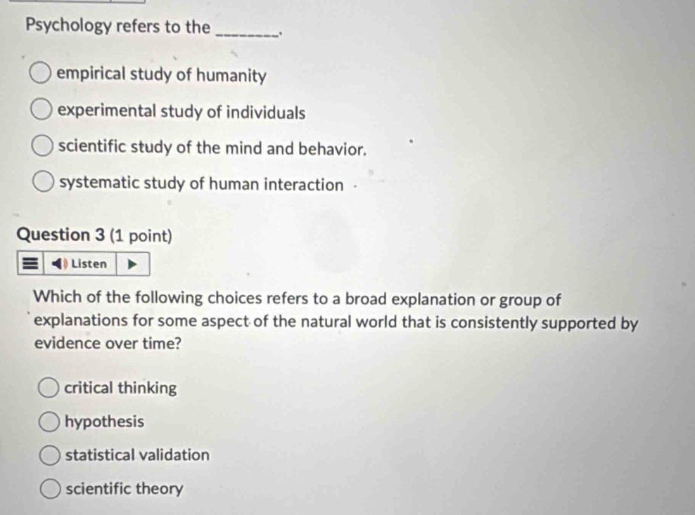 Psychology refers to the _.
empirical study of humanity
experimental study of individuals
scientific study of the mind and behavior.
systematic study of human interaction
Question 3 (1 point)
Listen
Which of the following choices refers to a broad explanation or group of
explanations for some aspect of the natural world that is consistently supported by
evidence over time?
critical thinking
hypothesis
statistical validation
scientific theory