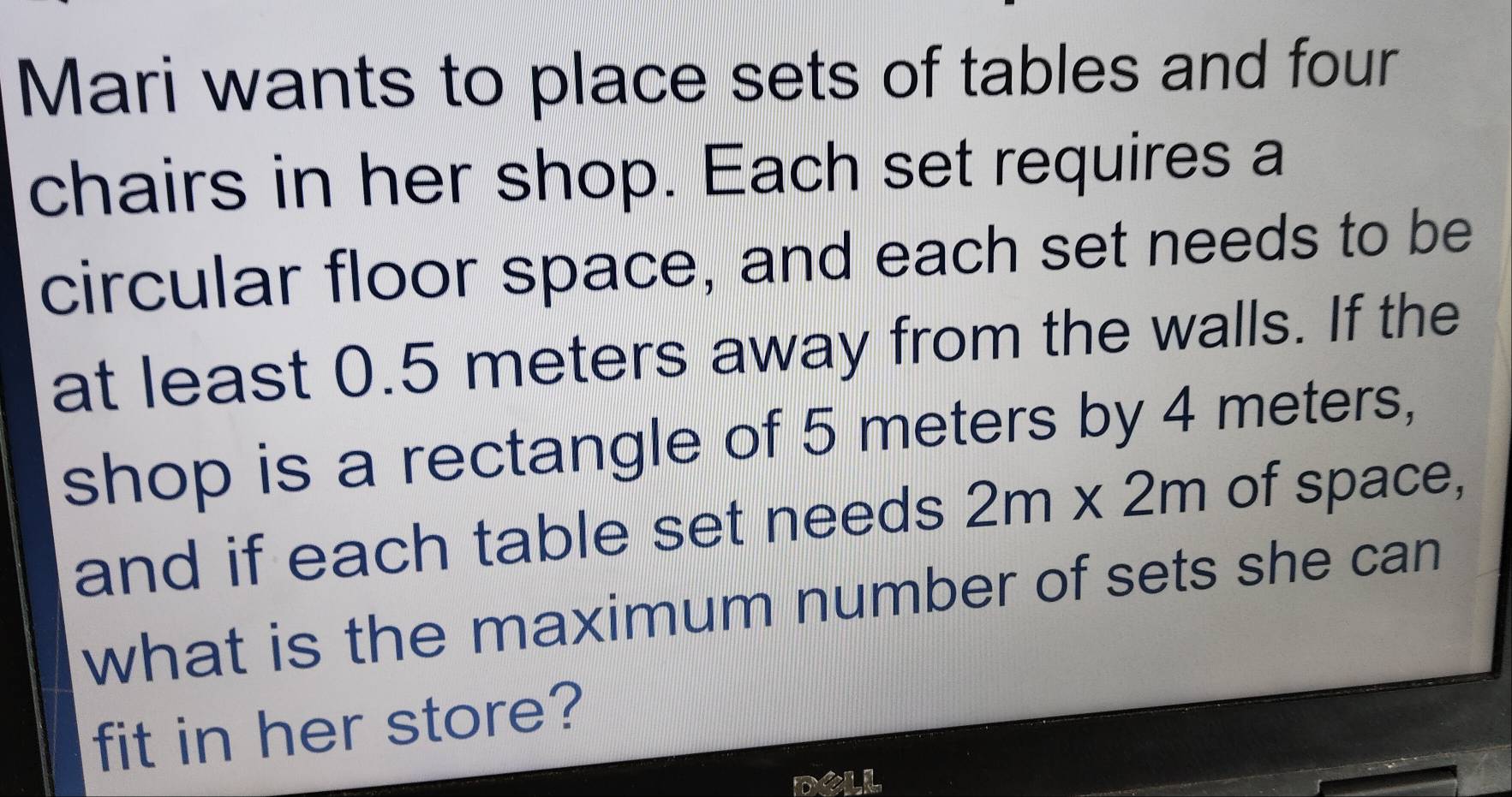 Mari wants to place sets of tables and four 
chairs in her shop. Each set requires a 
circular floor space, and each set needs to be 
at least 0.5 meters away from the walls. If the 
shop is a rectangle of 5 meters by 4 meters, 
and if each table set needs 2m* 2m of space, 
what is the maximum number of sets she can 
fit in her store?
m?