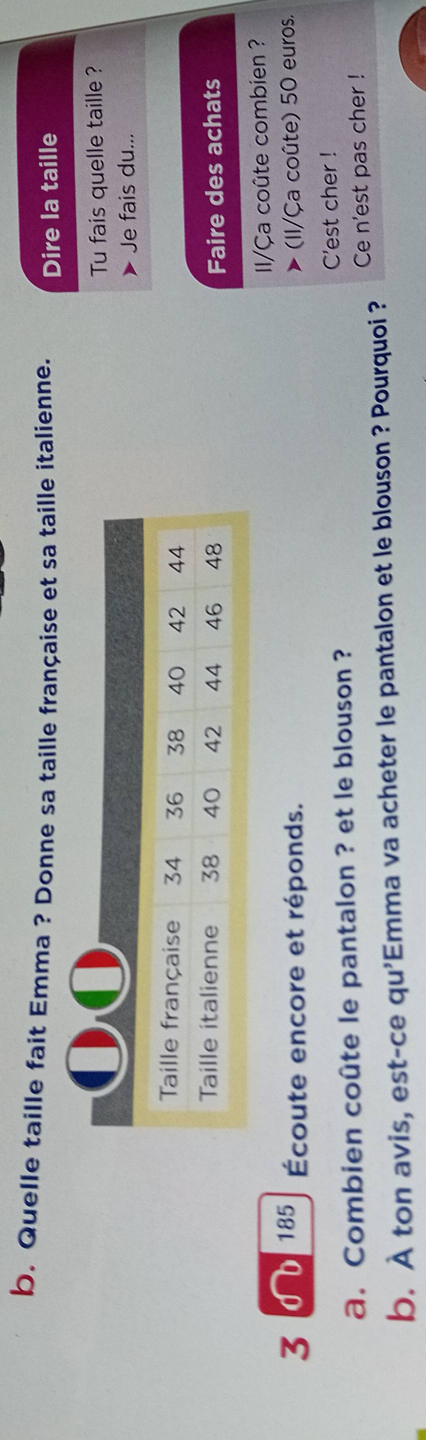 Quelle taille fait Emma ? Donne sa taille française et sa taille italienne. 
Dire la taille 
Tu fais quelle taille ? 
Je fais du... 
Faire des achats 
185 I/Ça coûte combien ? 
3 Écoute encore et réponds. I/Ça coûte) 50 euros. 
a. Combien coûte le pantalon ? et le blouson ? C'est cher ! 
Ce n'est pas cher ! 
b. À ton avis, est-ce qu'Emma va acheter le pantalon et le blouson ? Pourquoi ?