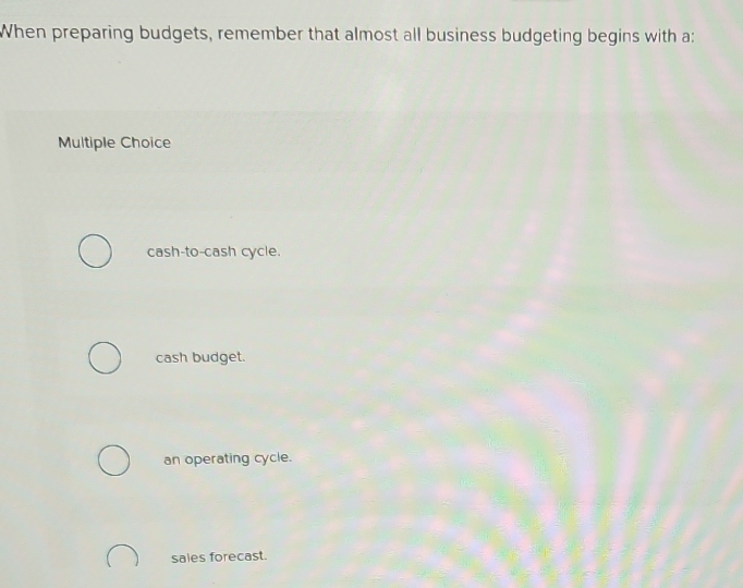 When preparing budgets, remember that almost all business budgeting begins with a:
Multiple Choice
cash-to-cash cycle.
cash budget.
an operating cycle.
sales forecast.