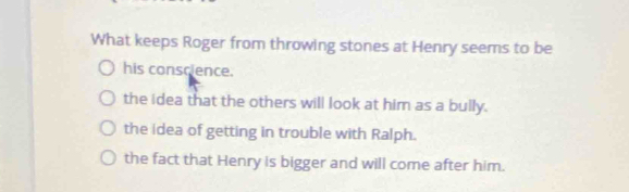 What keeps Roger from throwing stones at Henry seems to be
his conscience.
the idea that the others will look at him as a bully.
the idea of getting in trouble with Ralph.
the fact that Henry is bigger and will come after him.