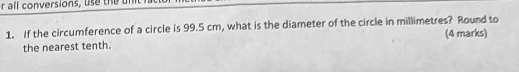 all conversions, use the 
1. If the circumference of a circle is 99.5 cm, what is the diameter of the circle in millimetres? Round to 
(4 marks) 
the nearest tenth.