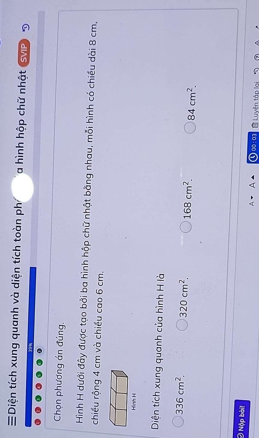 Diện tích xung quanh và diện tích toàn phí a hình hộp chữ nhật SViP D
Chọn phương án đúng.
Hình H dưới đây được tạo bởi ba hình hộp chữ nhật bằng nhau, mỗi hình có chiều dài 8 cm,
chiều rộng 4 cm và chiều cao 6 cm.
Diện tích xung quanh của hình H là
336cm^2.
320cm^2.
168cm^2.
84cm^2. 
Ô Nộp bài!
Luyên tập
