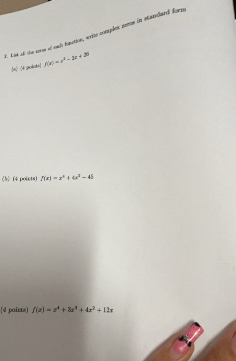 List all the zeros of each function, write complex zeros in standard form
(a) (4 points) f(x)=x^2-2x+26
(b) (4 points) f(x)=x^4+4x^2-45
(4 points) f(x)=x^4+3x^3+4x^2+12x