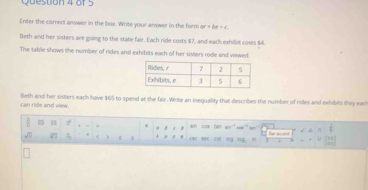 Enter the correct answer in the box. Write your answer in the form ar+be=c. 
Beth and her sisters are going to the state fair. Each ride costs $7, and each exhibit costs $4. 
The table shows the number of rides and exhibits each of her sisters rode and viewed. 
Beth and her sisters each have $65 to spend at the fair. Write an inequality that describes the number of rides and exhibits they each 
can ride and view,
 □ /□   () beginvmatrix □ endvmatrix □^(□) + = sin cos tan sin^(-1) cos^(-1) tan^(-1)
π a ε
 1/2 
Bar accent
sqrt(□ ) sqrt[□](□ ) □ _□  x < > s z A μ p CSC sec cat log log In 
D