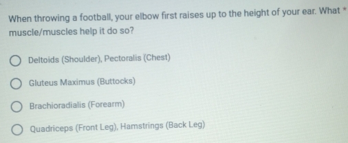 When throwing a football, your elbow first raises up to the height of your ear. What *
muscle/muscles help it do so?
Deltoids (Shoulder), Pectoralis (Chest)
Gluteus Maximus (Buttocks)
Brachioradialis (Forearm)
Quadriceps (Front Leg), Hamstrings (Back Leg)