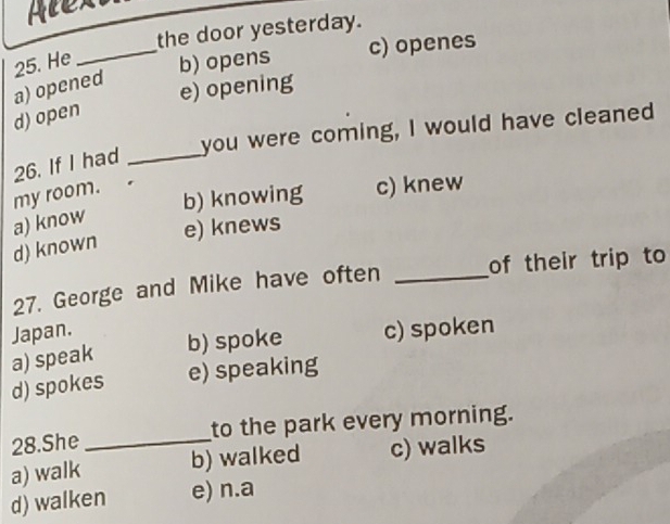 Atex
the door yesterday.
_
c) openes
25. He b) opens
a) opened
e) opening
d) open
you were coming, I would have cleaned
26. If I had_
my room.
b) knowing c) knew
a) know
e) knews
d) known
27. George and Mike have often _of their trip to
Japan. c) spoken
b) spoke
a) speak
d) spokes e) speaking
28.She_ to the park every morning.
a) walk b) walked c) walks
d) walken e) n.a