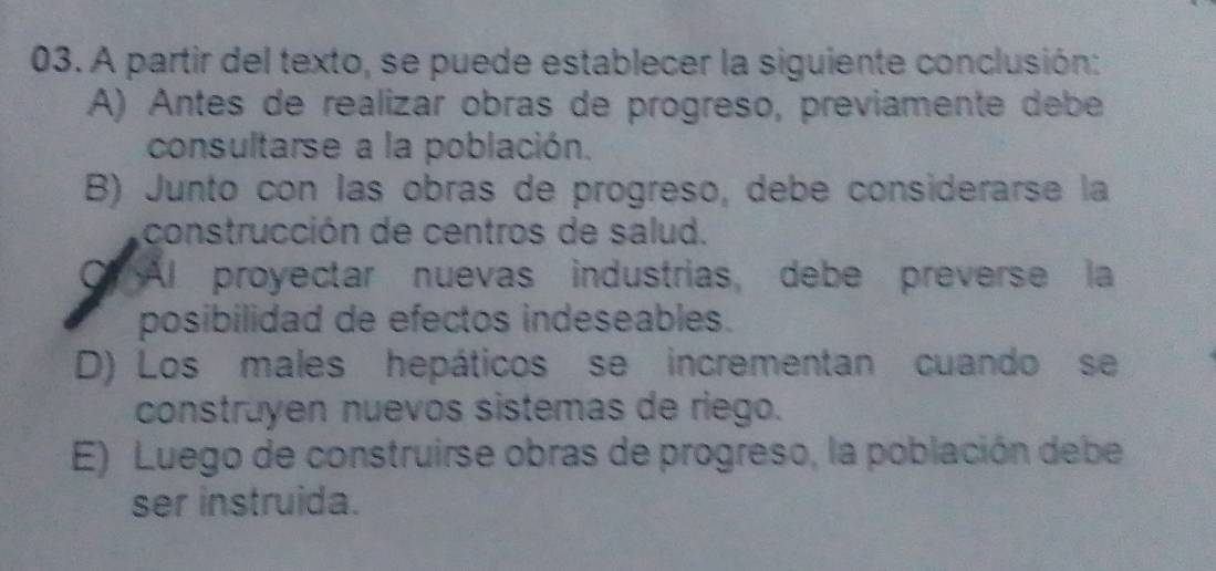 A partir del texto, se puede establecer la siguiente conclusión:
A) Antes de realizar obras de progreso, previamente debe
consultarse a la población.
B) Junto con las obras de progreso, debe considerarse la
construcción de centros de salud.
Of Al proyectar nuevas industrias, debe preverse la
posibilidad de efectos indeseables.
D) Los males hepáticos se incrementan cuando se
construyen nuevos sistemas de riego.
E) Luego de construirse obras de progreso, la población debe
ser instruida.