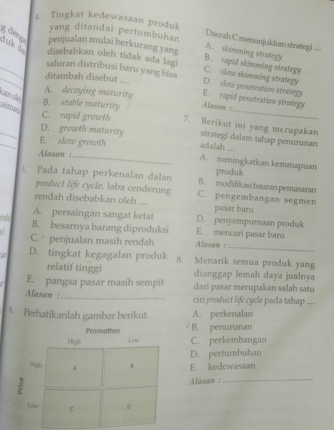 Tingkat kedewasaan produk
yang ditandai pertumbuhan
Daerah C menunjukkan strategi ....
g deng penjualan mulai berkurang yang B. rapid skimming strategy
A. skimming strategy
__duk da disebabkan oleh tidak ada lagi C. slow skimming strategy
saluran distribusi baru yang bisa D. slow penetration strategy
ditambah disebut ....
A. decaying maturity
E. rapid penetration strategy
aiman
Alasan :
kanol B. stable maturity 7. Berikut ini yang merupakan
C. rapid growth
D. growth maturity
_
strategi dalam tahap penurunan
E. slow growth
adalah ....
Alasan :_
A. meningkatkan kemmapuan
produk
5. Pada tahap perkenalan dalan B. modifikasi bauran pemasaran
product life cycle, laba cenderung C. pengembangan segmen
rendah disebabkan oleh ....
pasar baru
A. persaingan sangat ketat D. penyempurnaan produk
nda B. besarnya barang diproduksi E. mencari pasar baru
C. penjualan masih rendah Alasan :
_
an D. tingkat kegagalan produk 8. Menarik semua produk yang
relatif tinggi dianggap lemah daya jualnya
E. pangsa pasar masih sempit dari pasar merupakan salah satu
Alasan :_ ciri product life cycle pada tahap ....
6. Perhatikanlah gambar berikut. A. perkenalan
Promotion B. penurunan
High Low C. perkembangan
D. pertumbuhan
High A B E. kedewasaan
Alasan :
_
Low C D