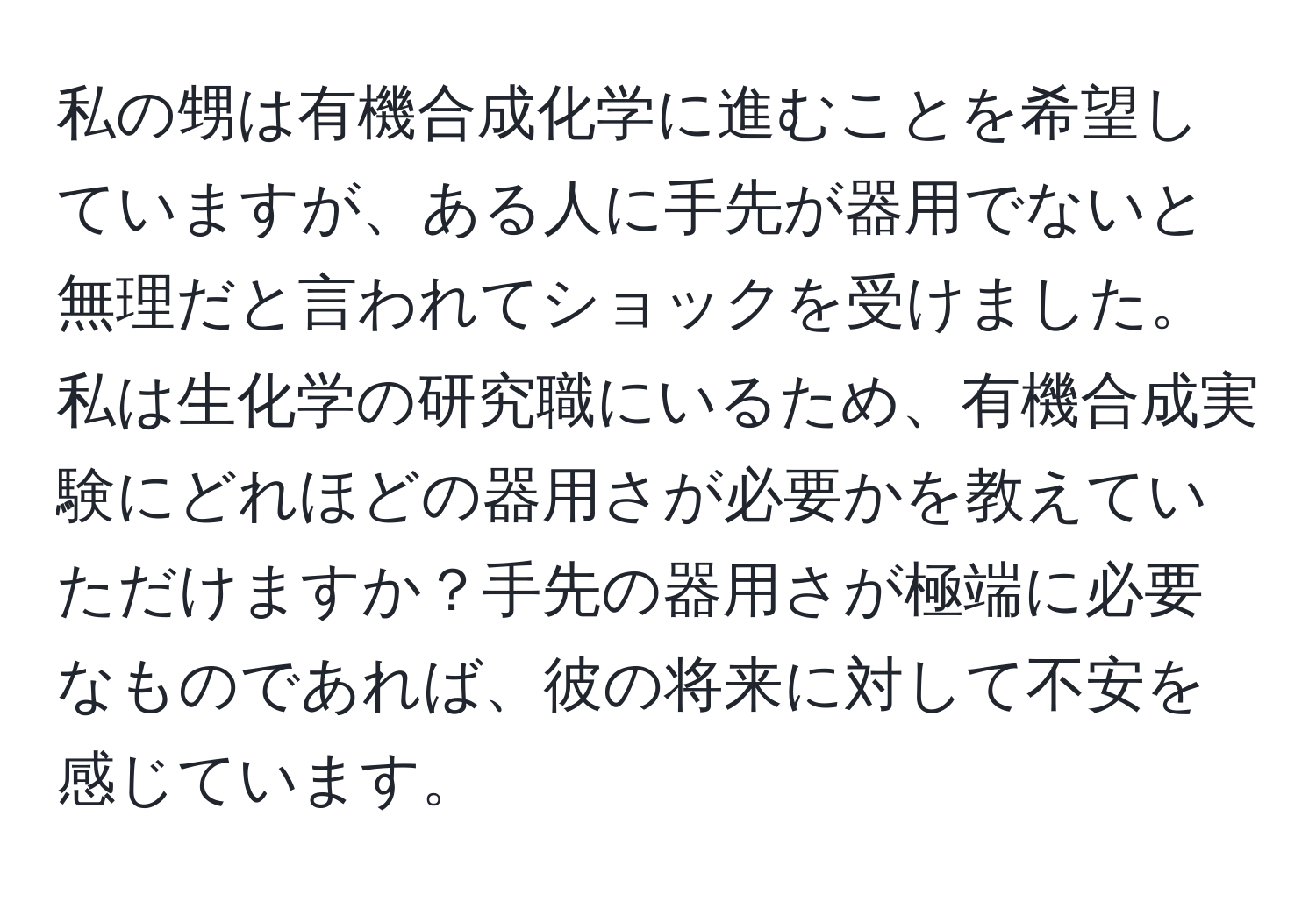 私の甥は有機合成化学に進むことを希望していますが、ある人に手先が器用でないと無理だと言われてショックを受けました。私は生化学の研究職にいるため、有機合成実験にどれほどの器用さが必要かを教えていただけますか？手先の器用さが極端に必要なものであれば、彼の将来に対して不安を感じています。