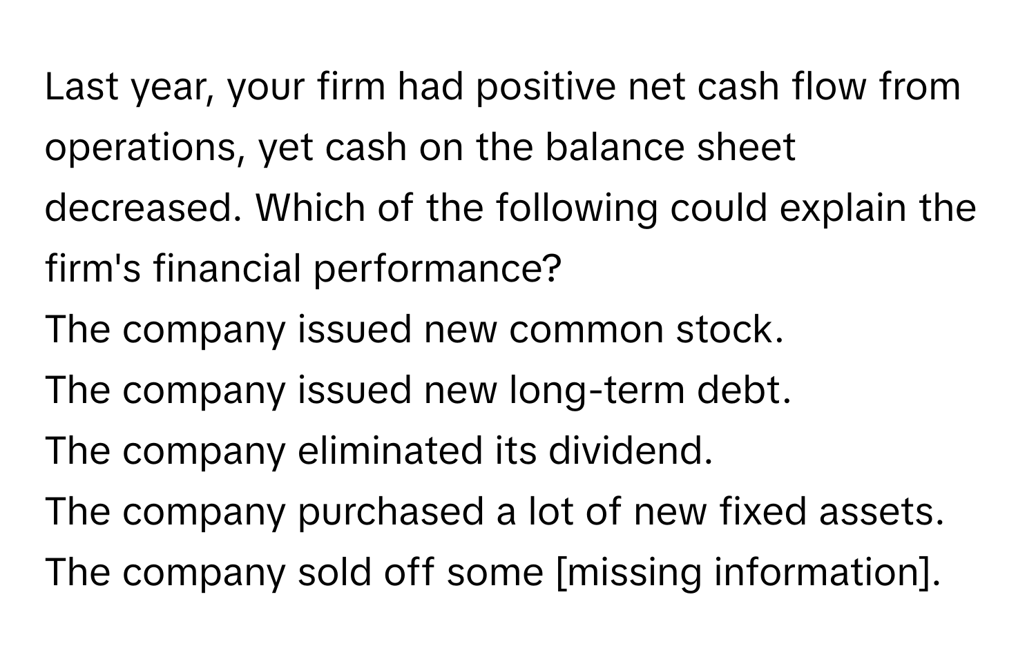 Last year, your firm had positive net cash flow from operations, yet cash on the balance sheet decreased. Which of the following could explain the firm's financial performance? 
The company issued new common stock.
The company issued new long-term debt.
The company eliminated its dividend.
The company purchased a lot of new fixed assets.
The company sold off some [missing information].