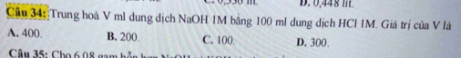 D. 0,448 m.
Câu 34: Trung hoà V ml dung dịch NaOH 1M bằng 100 ml dung dịch HCl IM. Giá trị của V là
A. 400. B. 200. C. 100 D. 300.
Câu 35: Cho 6.08 gam h