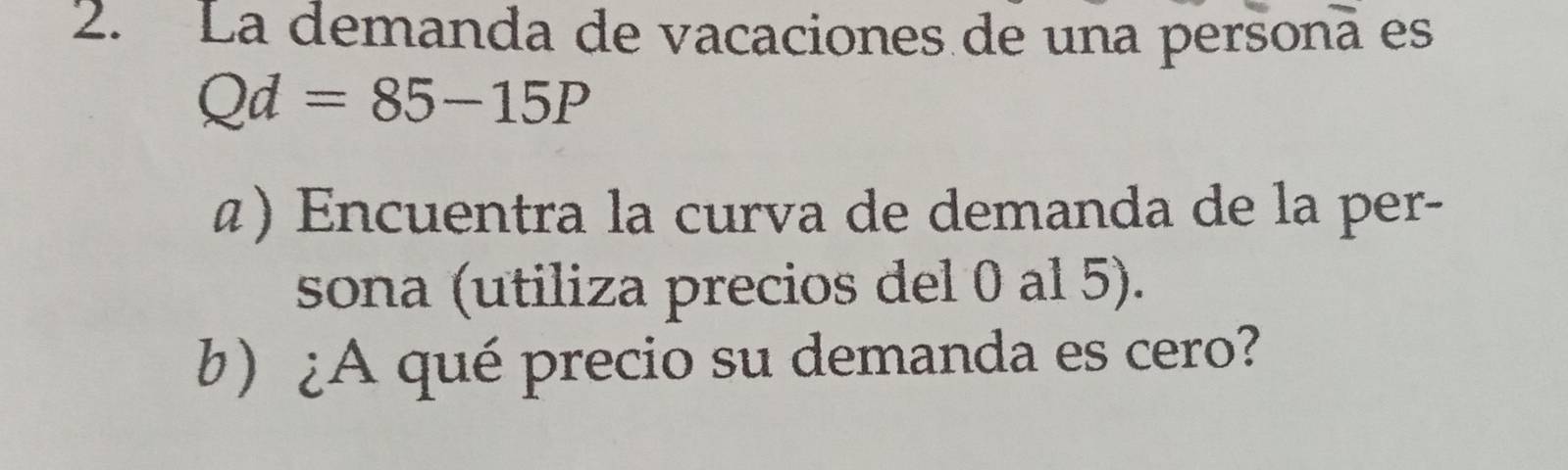 La demanda de vacaciones de una persona es
Qd=85-15P
α) Encuentra la curva de demanda de la per- 
sona (utiliza precios del 0 al 5). 
b) ¿A qué precio su demanda es cero?