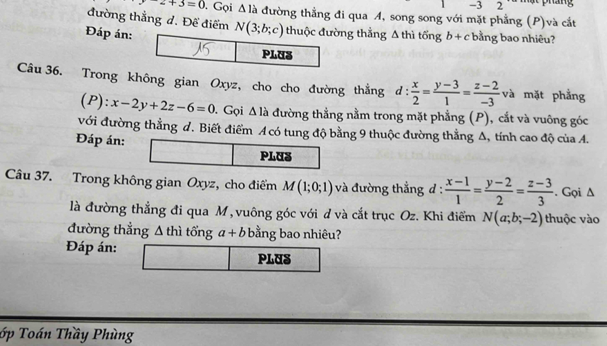 3 2  mạ t  pháng
-z+3=0. Gọi △ la đường thẳng đi qua A, song song với mặt phẳng (P)và cắt
đường thẳng d. Để điểm ng thẳng Δ thì tổng
Đáp án: b+c bằng bao nhiêu?
Câu 36. Trong không gian Oxyz, cho cho đường thằng d: x/2 = (y-3)/1 = (z-2)/-3  và mặt phẳng
(P): x-2y+2z-6=0 D. Gọi Δ là đường thẳng nằm trong mặt phẳng (P), cắt và vuông góc
với đường thẳng d. Biết điểm A có tung độ bằng 9 thuộc đường thằng Δ, tính cao độ của A.
Đáp án:
PLUS
Câu 37. Trong không gian Oxyz, cho điểm M(1;0;1) và đường thẳng d :  (x-1)/1 = (y-2)/2 = (z-3)/3 . Gọi Δ
là đường thẳng đi qua M, vuông góc với d và cắt trục Oz. Khi điểm N(a;b;-2) thuộc vào
đường thẳng Δ thì tổng a+b bằng bao nhiêu?
Đáp án:
PLUS
ớp Toán Thầy Phùng