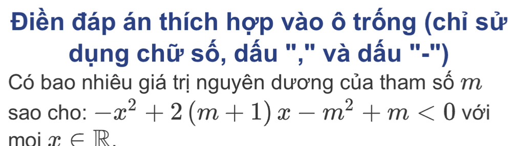 Điền đáp án thích hợp vào ô trống (chỉ sử 
dụng chữ số, dấu "," và dấu "-") 
Có bao nhiêu giá trị nguyên dương của tham số m 
sao cho: -x^2+2(m+1)x-m^2+m<0</tex> với 
moi x∈ R