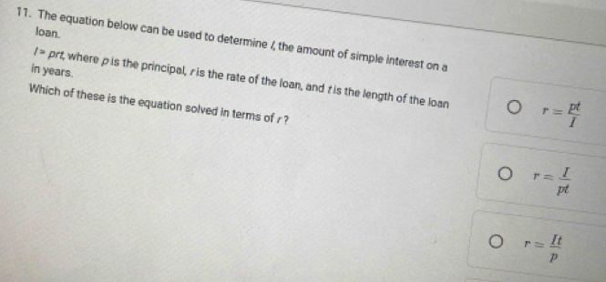 loan.
11. The equation below can be used to determine /, the amount of simple interest on a
in years.
/= prt, where p is the principal, r is the rate of the loan, and tis the length of the loan r= pt/I 
Which of these is the equation solved in terms of r?
r= I/pt 
r= It/p 